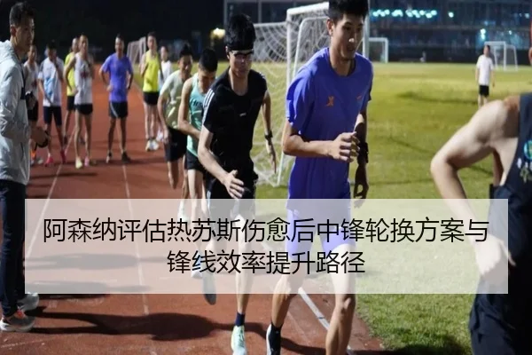 阿森纳评估热苏斯伤愈后中锋轮换方案与锋线效率提升路径